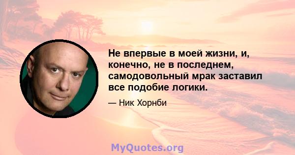 Не впервые в моей жизни, и, конечно, не в последнем, самодовольный мрак заставил все подобие логики.