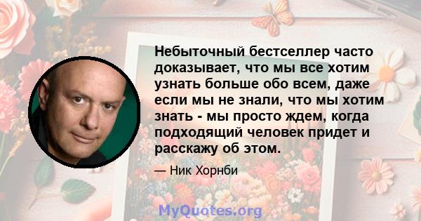 Небыточный бестселлер часто доказывает, что мы все хотим узнать больше обо всем, даже если мы не знали, что мы хотим знать - мы просто ждем, когда подходящий человек придет и расскажу об этом.