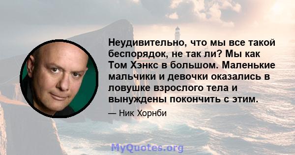 Неудивительно, что мы все такой беспорядок, не так ли? Мы как Том Хэнкс в большом. Маленькие мальчики и девочки оказались в ловушке взрослого тела и вынуждены покончить с этим.