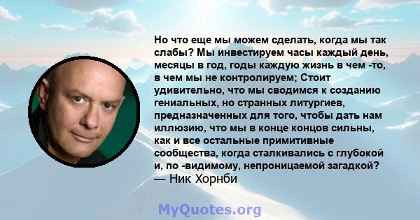 Но что еще мы можем сделать, когда мы так слабы? Мы инвестируем часы каждый день, месяцы в год, годы каждую жизнь в чем -то, в чем мы не контролируем; Стоит удивительно, что мы сводимся к созданию гениальных, но