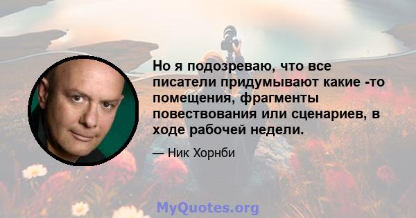 Но я подозреваю, что все писатели придумывают какие -то помещения, фрагменты повествования или сценариев, в ходе рабочей недели.