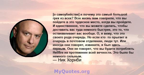 [о самоубийстве] и почему это самый большой грех из всех? Всю жизнь вам говорили, что вы пойдете в это чудесное место, когда вы пройдете. И единственное, что вы можете сделать, чтобы доставить вас туда немного быстрее,