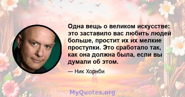 Одна вещь о великом искусстве: это заставило вас любить людей больше, простит их их мелкие проступки. Это сработало так, как она должна была, если вы думали об этом.