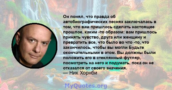 Он понял, что правда об автобиографических песнях заключалась в том, что вам пришлось сделать настоящее прошлое, каким -то образом: вам пришлось принять чувство, друга или женщину и превратить все, что было во что -то,