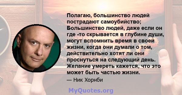 Полагаю, большинство людей пострадают самоубийство; Большинство людей, даже если он где -то скрывается в глубине души, могут вспомнить время в своей жизни, когда они думали о том, действительно хотят ли они проснуться