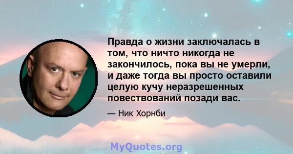 Правда о жизни заключалась в том, что ничто никогда не закончилось, пока вы не умерли, и даже тогда вы просто оставили целую кучу неразрешенных повествований позади вас.