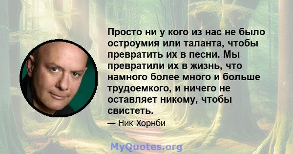 Просто ни у кого из нас не было остроумия или таланта, чтобы превратить их в песни. Мы превратили их в жизнь, что намного более много и больше трудоемкого, и ничего не оставляет никому, чтобы свистеть.