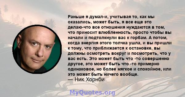 Раньше я думал-и, учитывая то, как мы оказались, может быть, я все еще это делаю-что все отношения нуждаются в том, что приносит влюбленность, просто чтобы вы начали и подтолкнули вас к горбам. А потом, когда энергия