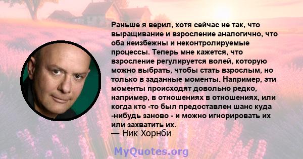 Раньше я верил, хотя сейчас не так, что выращивание и взросление аналогично, что оба неизбежны и неконтролируемые процессы. Теперь мне кажется, что взросление регулируется волей, которую можно выбрать, чтобы стать