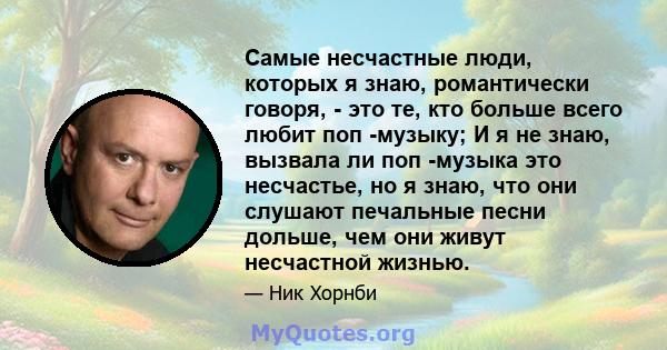 Самые несчастные люди, которых я знаю, романтически говоря, - это те, кто больше всего любит поп -музыку; И я не знаю, вызвала ли поп -музыка это несчастье, но я знаю, что они слушают печальные песни дольше, чем они