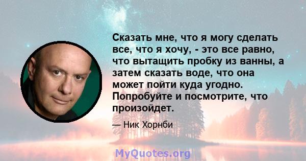 Сказать мне, что я могу сделать все, что я хочу, - это все равно, что вытащить пробку из ванны, а затем сказать воде, что она может пойти куда угодно. Попробуйте и посмотрите, что произойдет.