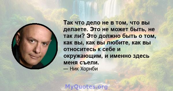 Так что дело не в том, что вы делаете. Это не может быть, не так ли? Это должно быть о том, как вы, как вы любите, как вы относитесь к себе и окружающим, и именно здесь меня съели.