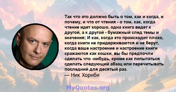 Так что это должно быть о том, как и когда, и почему, и что от чтения - о том, как, когда чтение идет хорошо, одна книга ведет к другой, а к другой - бумажный след темы и значения; И как, когда это происходит плохо,