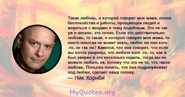 Такая любовь, о которой говорит моя мама, полна беспокойства и работы, прощающих людей и мириться с вещами и тому подобным. Это не так уж и весело, это точно. Если это действительно любовь, то такая, о которой говорит