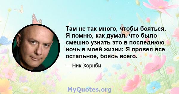 Там не так много, чтобы бояться. Я помню, как думал, что было смешно узнать это в последнюю ночь в моей жизни; Я провел все остальное, боясь всего.