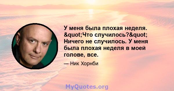 У меня была плохая неделя. "Что случилось?" Ничего не случилось. У меня была плохая неделя в моей голове, все.