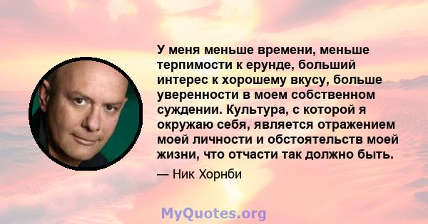 У меня меньше времени, меньше терпимости к ерунде, больший интерес к хорошему вкусу, больше уверенности в моем собственном суждении. Культура, с которой я окружаю себя, является отражением моей личности и обстоятельств