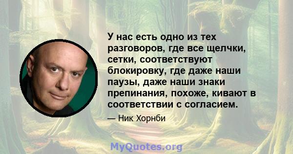 У нас есть одно из тех разговоров, где все щелчки, сетки, соответствуют блокировку, где даже наши паузы, даже наши знаки препинания, похоже, кивают в соответствии с согласием.