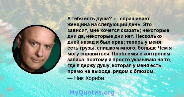 У тебя есть душа? » - спрашивает женщина на следующий день. Это зависит, мне хочется сказать; некоторые дни да, некоторые дни нет. Несколько дней назад я был прав; теперь у меня есть грузы, слишком много, больше Чем я