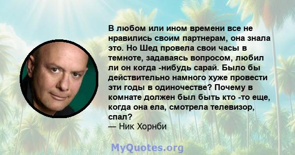 В любом или ином времени все не нравились своим партнерам, она знала это. Но Шед провела свои часы в темноте, задаваясь вопросом, любил ли он когда -нибудь сарай. Было бы действительно намного хуже провести эти годы в