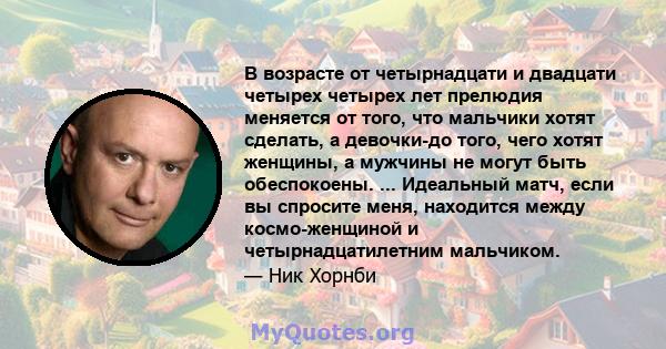 В возрасте от четырнадцати и двадцати четырех четырех лет прелюдия меняется от того, что мальчики хотят сделать, а девочки-до того, чего хотят женщины, а мужчины не могут быть обеспокоены. ... Идеальный матч, если вы