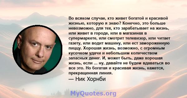 Во всяком случае, кто живет богатой и красивой жизнью, которую я знаю? Конечно, это больше невозможно, для тех, кто зарабатывает на жизнь, или живет в городе, или в магазинах в супермаркете, или смотрит телевизор, или