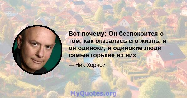 Вот почему; Он беспокоится о том, как оказалась его жизнь, и он одиноки, и одинокие люди самые горькие из них