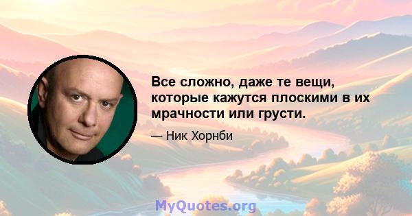 Все сложно, даже те вещи, которые кажутся плоскими в их мрачности или грусти.