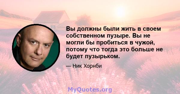 Вы должны были жить в своем собственном пузыре. Вы не могли бы пробиться в чужой, потому что тогда это больше не будет пузырьком.