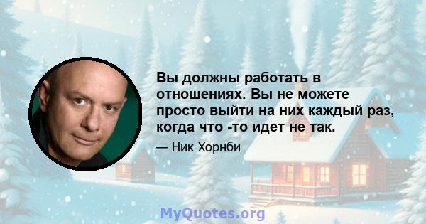 Вы должны работать в отношениях. Вы не можете просто выйти на них каждый раз, когда что -то идет не так.