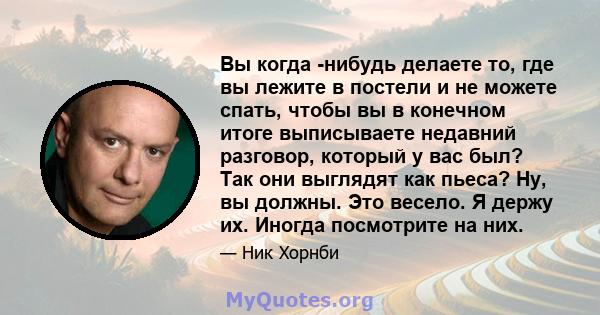 Вы когда -нибудь делаете то, где вы лежите в постели и не можете спать, чтобы вы в конечном итоге выписываете недавний разговор, который у вас был? Так они выглядят как пьеса? Ну, вы должны. Это весело. Я держу их.