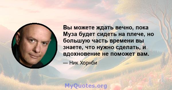 Вы можете ждать вечно, пока Муза будет сидеть на плече, но большую часть времени вы знаете, что нужно сделать, и вдохновение не поможет вам.