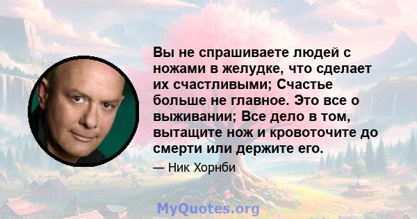 Вы не спрашиваете людей с ножами в желудке, что сделает их счастливыми; Счастье больше не главное. Это все о выживании; Все дело в том, вытащите нож и кровоточите до смерти или держите его.