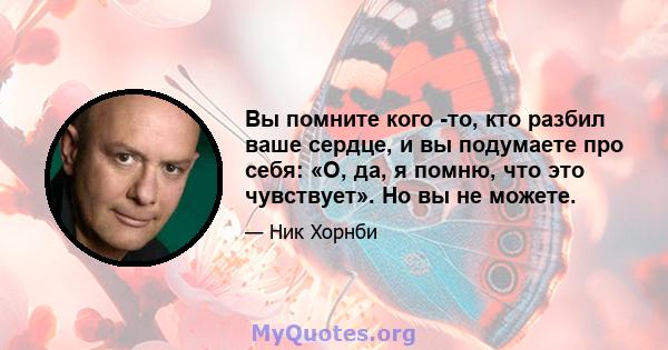 Вы помните кого -то, кто разбил ваше сердце, и вы подумаете про себя: «О, да, я помню, что это чувствует». Но вы не можете.