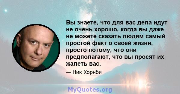 Вы знаете, что для вас дела идут не очень хорошо, когда вы даже не можете сказать людям самый простой факт о своей жизни, просто потому, что они предполагают, что вы просят их жалеть вас.