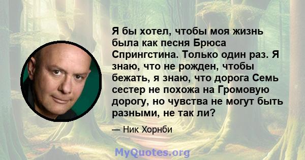 Я бы хотел, чтобы моя жизнь была как песня Брюса Спрингстина. Только один раз. Я знаю, что не рожден, чтобы бежать, я знаю, что дорога Семь сестер не похожа на Громовую дорогу, но чувства не могут быть разными, не так