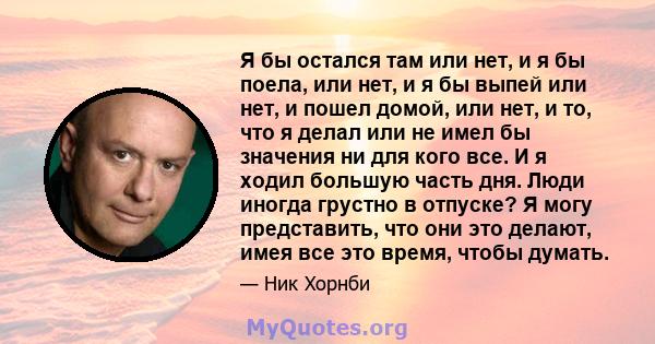 Я бы остался там или нет, и я бы поела, или нет, и я бы выпей или нет, и пошел домой, или нет, и то, что я делал или не имел бы значения ни для кого все. И я ходил большую часть дня. Люди иногда грустно в отпуске? Я