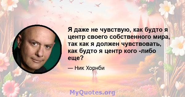 Я даже не чувствую, как будто я центр своего собственного мира, так как я должен чувствовать, как будто я центр кого -либо еще?