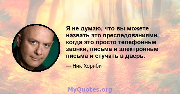 Я не думаю, что вы можете назвать это преследованиями, когда это просто телефонные звонки, письма и электронные письма и стучать в дверь.