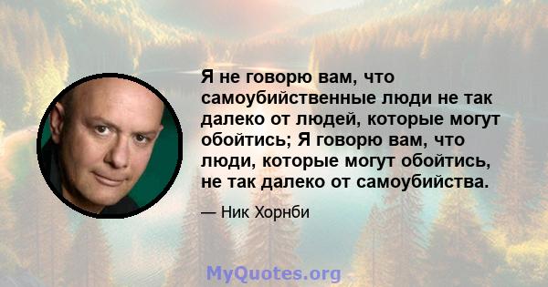 Я не говорю вам, что самоубийственные люди не так далеко от людей, которые могут обойтись; Я говорю вам, что люди, которые могут обойтись, не так далеко от самоубийства.