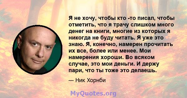 Я не хочу, чтобы кто -то писал, чтобы отметить, что я трачу слишком много денег на книги, многие из которых я никогда не буду читать. Я уже это знаю. Я, конечно, намерен прочитать их все, более или менее. Мои намерения