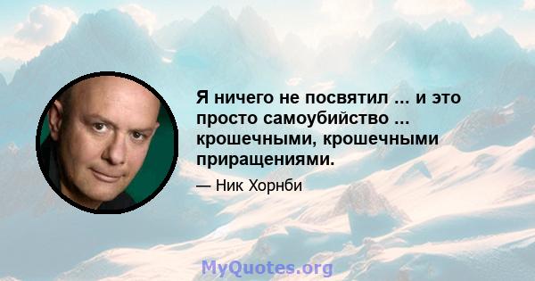 Я ничего не посвятил ... и это просто самоубийство ... крошечными, крошечными приращениями.