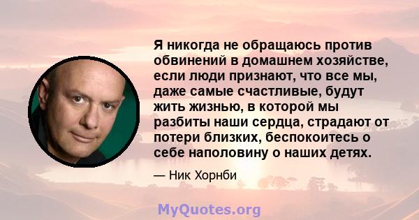 Я никогда не обращаюсь против обвинений в домашнем хозяйстве, если люди признают, что все мы, даже самые счастливые, будут жить жизнью, в которой мы разбиты наши сердца, страдают от потери близких, беспокоитесь о себе