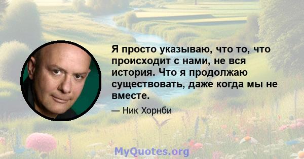 Я просто указываю, что то, что происходит с нами, не вся история. Что я продолжаю существовать, даже когда мы не вместе.