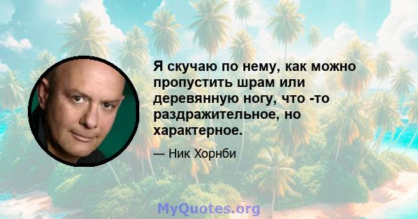 Я скучаю по нему, как можно пропустить шрам или деревянную ногу, что -то раздражительное, но характерное.