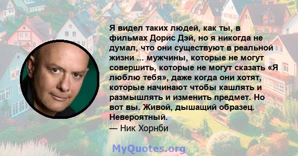 Я видел таких людей, как ты, в фильмах Дорис Дэй, но я никогда не думал, что они существуют в реальной жизни ... мужчины, которые не могут совершить, которые не могут сказать «Я люблю тебя», даже когда они хотят,