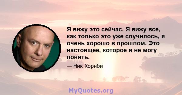 Я вижу это сейчас. Я вижу все, как только это уже случилось, я очень хорошо в прошлом. Это настоящее, которое я не могу понять.