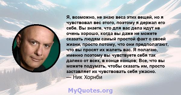 Я, возможно, не знаю веса этих вещей, но я чувствовал вес этого, поэтому я держал его себе. Вы знаете, что для вас дела идут не очень хорошо, когда вы даже не можете сказать людям самый простой факт о своей жизни,