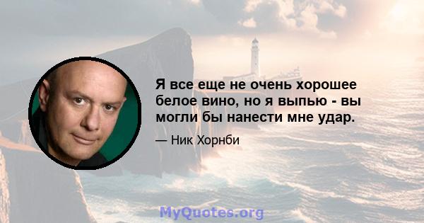 Я все еще не очень хорошее белое вино, но я выпью - вы могли бы нанести мне удар.