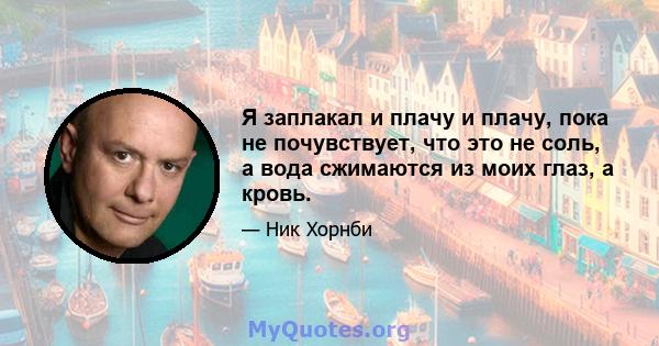 Я заплакал и плачу и плачу, пока не почувствует, что это не соль, а вода сжимаются из моих глаз, а кровь.